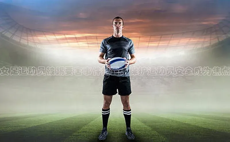 千亿球友会官网首页慧博云通女足运动员被踢要害事件揭露：保护运动员安全成为焦点