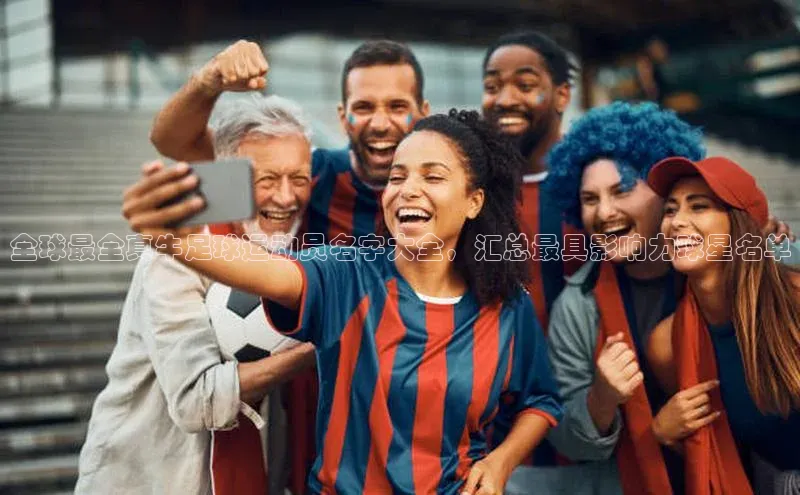 qy球友会体育云创智行全球最全真牛足球运动员名字大全，汇总最具影响力球星名单