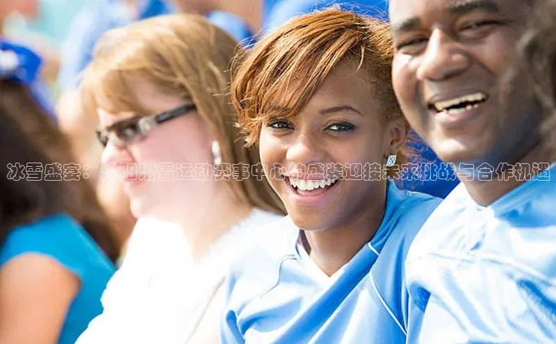 千亿球会网页百度网盘冰雪盛宴：沈阳滑雪运动赛事中心的盛装迎接未来挑战与合作机遇