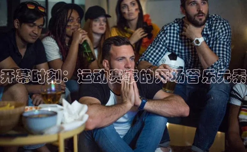 球友会-qy(中国)-官方网站百度翻译开幕时刻：运动赛事的开场音乐元素