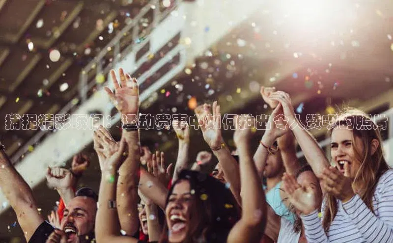 捕捉精彩瞬间：运动赛事中如何拍出令人赞叹的照片